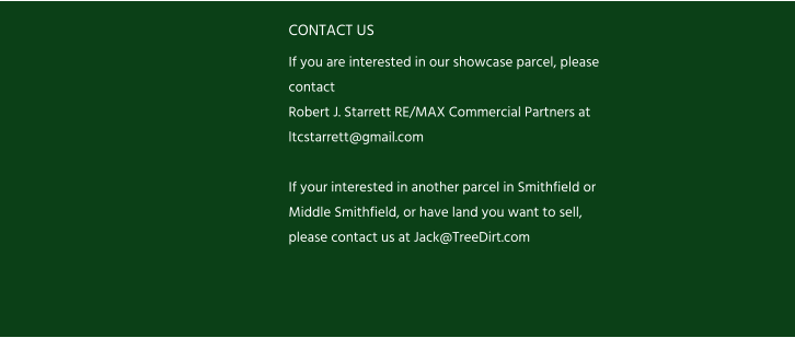 CONTACT US If you are interested in our showcase parcel, please contact  Robert J. Starrett RE/MAX Commercial Partners at ltcstarrett@gmail.com  If your interested in another parcel in Smithfield or Middle Smithfield, or have land you want to sell, please contact us at Jack@TreeDirt.com