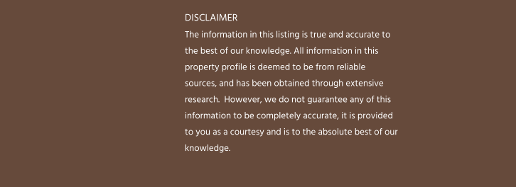 DISCLAIMER The information in this listing is true and accurate to the best of our knowledge. All information in this property profile is deemed to be from reliable sources, and has been obtained through extensive research.  However, we do not guarantee any of this information to be completely accurate, it is provided to you as a courtesy and is to the absolute best of our knowledge.